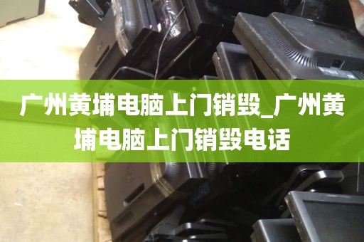 广州黄埔电脑上门销毁_广州黄埔电脑上门销毁电话