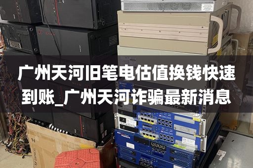 广州天河旧笔电估值换钱快速到账_广州天河诈骗最新消息