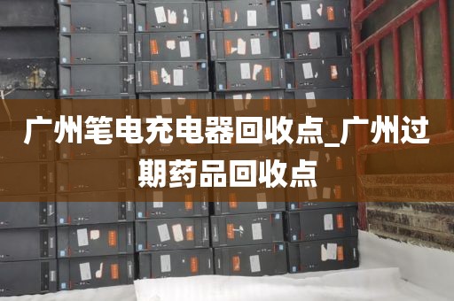 广州笔电充电器回收点_广州过期药品回收点