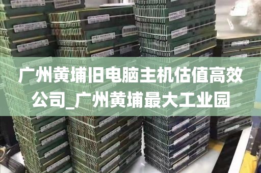广州黄埔旧电脑主机估值高效公司_广州黄埔最大工业园