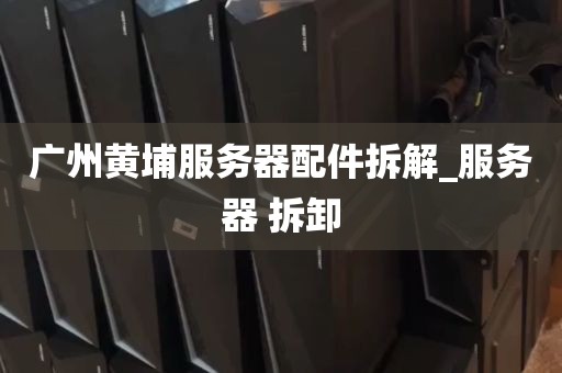 广州黄埔服务器配件拆解_服务器 拆卸