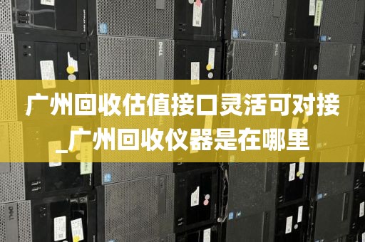 广州回收估值接口灵活可对接_广州回收仪器是在哪里
