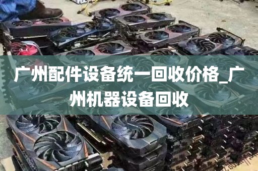 广州配件设备统一回收价格_广州机器设备回收