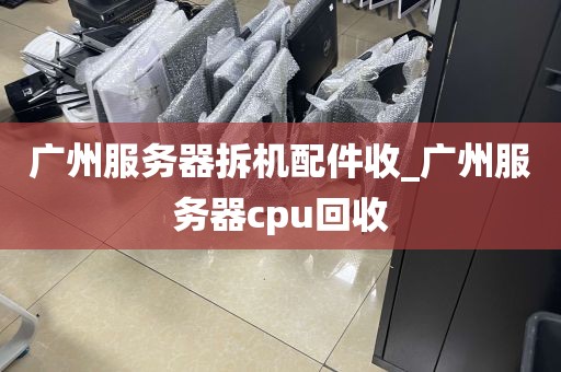 广州服务器拆机配件收_广州服务器cpu回收