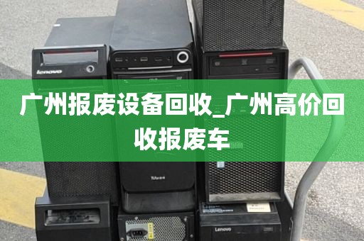 广州报废设备回收_广州高价回收报废车