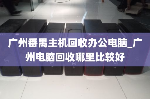 广州番禺主机回收办公电脑_广州电脑回收哪里比较好