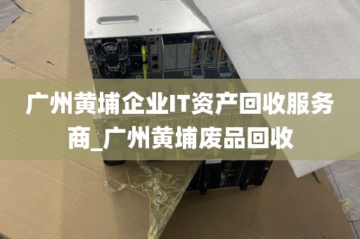 广州黄埔企业IT资产回收服务商_广州黄埔废品回收