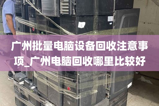 广州批量电脑设备回收注意事项_广州电脑回收哪里比较好