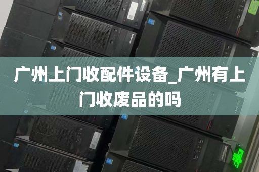 广州上门收配件设备_广州有上门收废品的吗