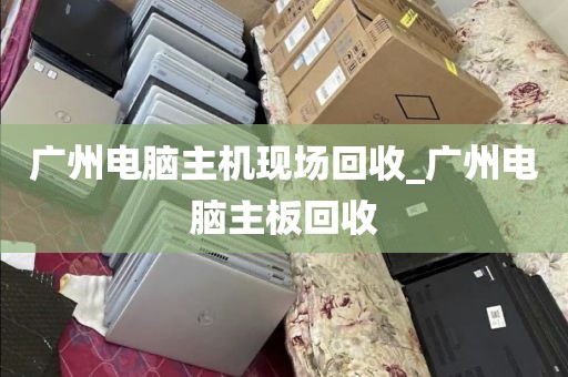 广州电脑主机现场回收_广州电脑主板回收