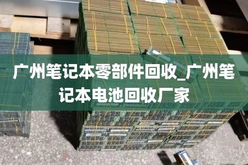广州笔记本零部件回收_广州笔记本电池回收厂家