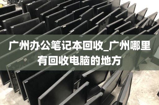 广州办公笔记本回收_广州哪里有回收电脑的地方