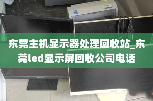 东莞主机显示器处理回收站_东莞led显示屏回收公司电话