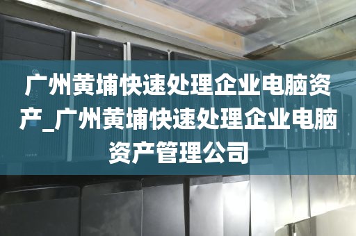 广州黄埔快速处理企业电脑资产_广州黄埔快速处理企业电脑资产管理公司