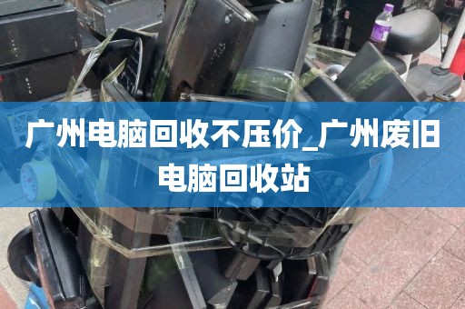 广州电脑回收不压价_广州废旧电脑回收站