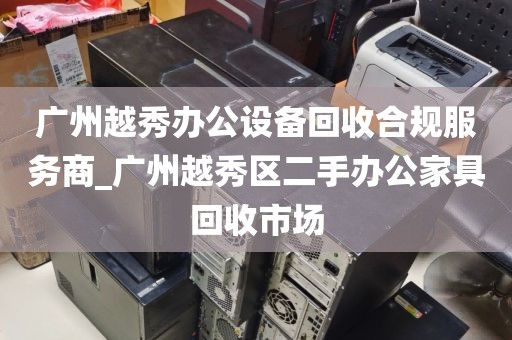 广州越秀办公设备回收合规服务商_广州越秀区二手办公家具回收市场