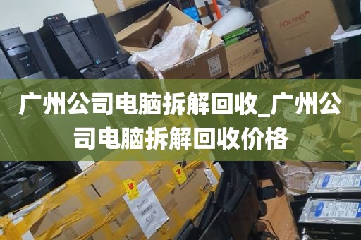 广州公司电脑拆解回收_广州公司电脑拆解回收价格
