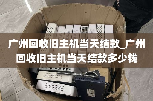 广州回收旧主机当天结款_广州回收旧主机当天结款多少钱