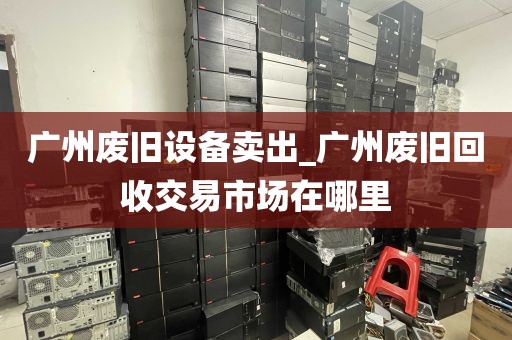 广州废旧设备卖出_广州废旧回收交易市场在哪里