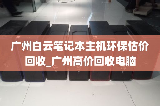 广州白云笔记本主机环保估价回收_广州高价回收电脑