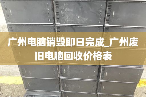 广州电脑销毁即日完成_广州废旧电脑回收价格表