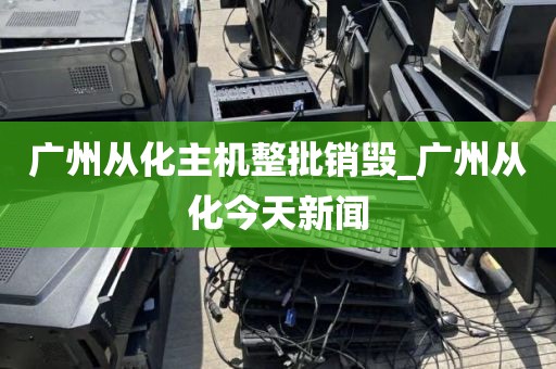 广州从化主机整批销毁_广州从化今天新闻