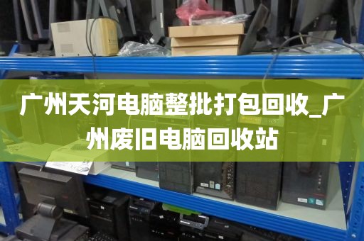 广州天河电脑整批打包回收_广州废旧电脑回收站