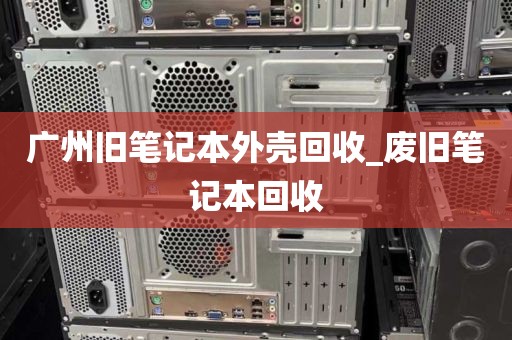 广州旧笔记本外壳回收_废旧笔记本回收