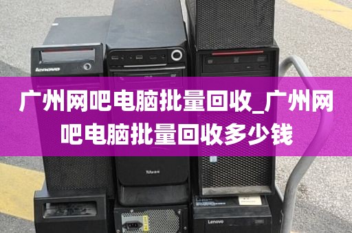 广州网吧电脑批量回收_广州网吧电脑批量回收多少钱