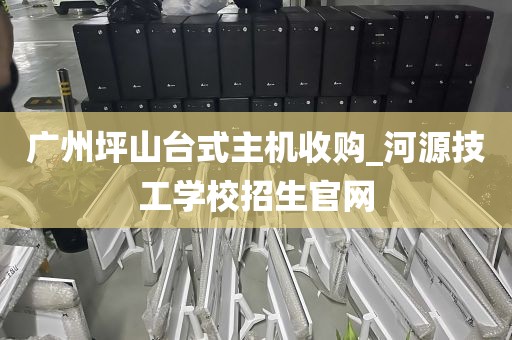 广州坪山台式主机收购_河源技工学校招生官网