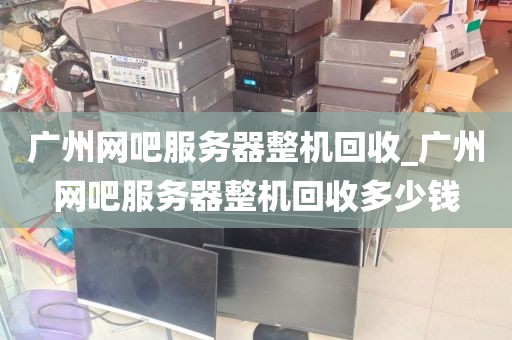 广州网吧服务器整机回收_广州网吧服务器整机回收多少钱