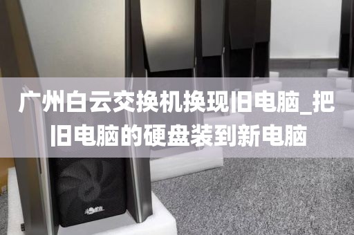 广州白云交换机换现旧电脑_把旧电脑的硬盘装到新电脑