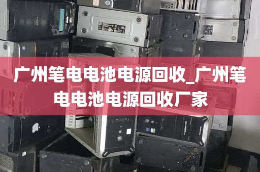 广州笔电电池电源回收_广州笔电电池电源回收厂家