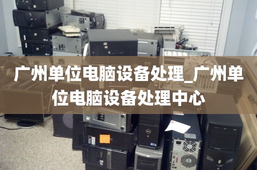 广州单位电脑设备处理_广州单位电脑设备处理中心