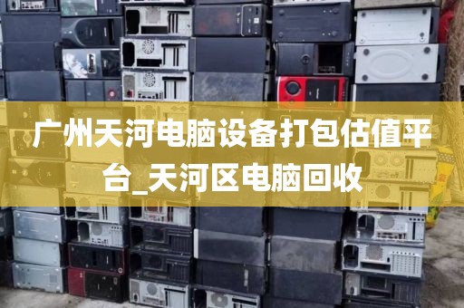 广州天河电脑设备打包估值平台_天河区电脑回收