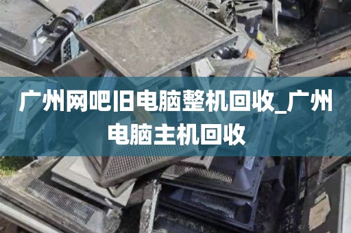 广州网吧旧电脑整机回收_广州电脑主机回收