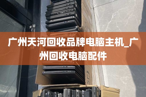 广州天河回收品牌电脑主机_广州回收电脑配件