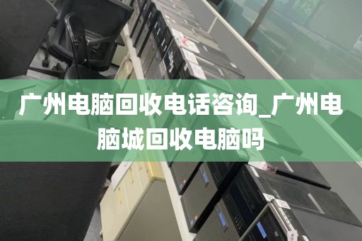 广州电脑回收电话咨询_广州电脑城回收电脑吗
