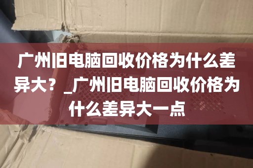 广州旧电脑回收价格为什么差异大？_广州旧电脑回收价格为什么差异大一点