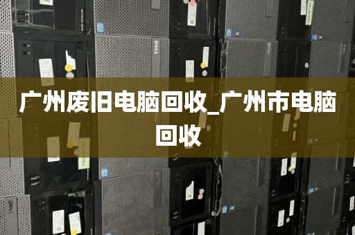 广州废旧电脑回收_广州市电脑回收