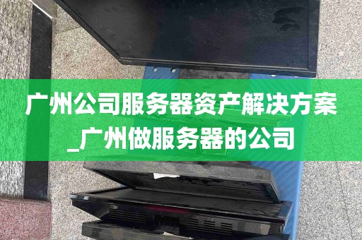 广州公司服务器资产解决方案_广州做服务器的公司