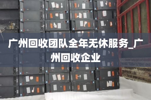 广州回收团队全年无休服务_广州回收企业