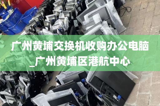 广州黄埔交换机收购办公电脑_广州黄埔区港航中心