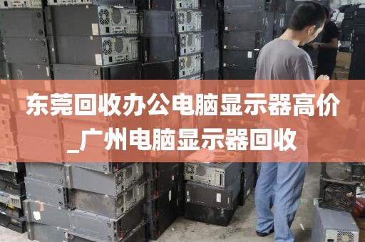 东莞回收办公电脑显示器高价_广州电脑显示器回收