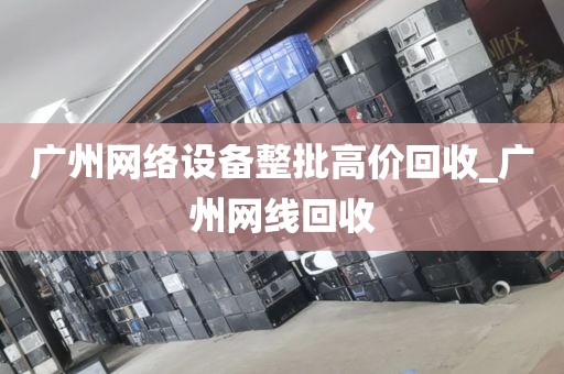 广州网络设备整批高价回收_广州网线回收