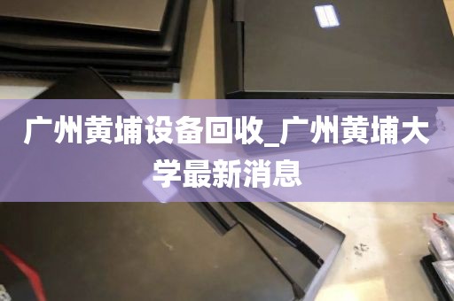广州黄埔设备回收_广州黄埔大学最新消息