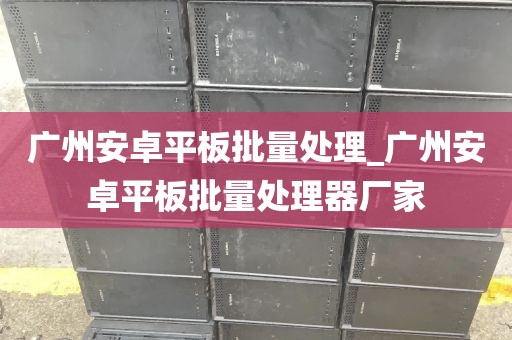 广州安卓平板批量处理_广州安卓平板批量处理器厂家
