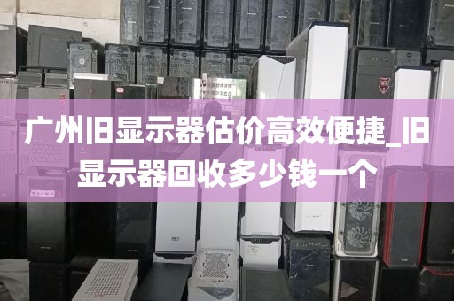 广州旧显示器估价高效便捷_旧显示器回收多少钱一个