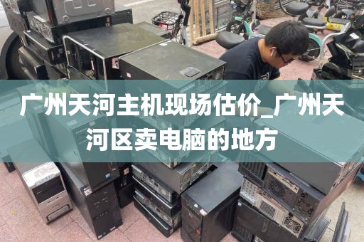 广州天河主机现场估价_广州天河区卖电脑的地方