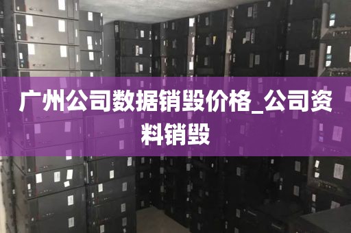 广州公司数据销毁价格_公司资料销毁